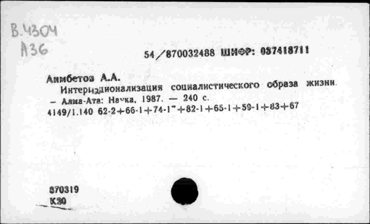 ﻿ВЧОЧ
54/870032488 ШИФР: 087418711
Анмбетов А.А.	WU,HH
Интернационализация социалистического образа жизни - Алма-Ата: На^ка, 1987. — 240 с.
4149/1.140 62-2+66-1+74-Г+82-1+65-1+59-1+83+67
870319 КЭ0